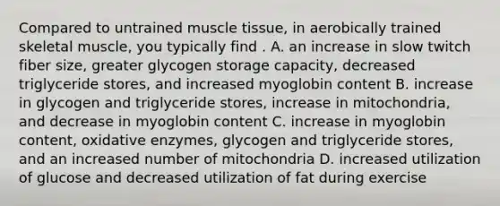 Compared to untrained muscle tissue, in aerobically trained skeletal muscle, you typically find . A. an increase in slow twitch fiber size, greater glycogen storage capacity, decreased triglyceride stores, and increased myoglobin content B. increase in glycogen and triglyceride stores, increase in mitochondria, and decrease in myoglobin content C. increase in myoglobin content, oxidative enzymes, glycogen and triglyceride stores, and an increased number of mitochondria D. increased utilization of glucose and decreased utilization of fat during exercise