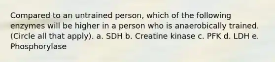 Compared to an untrained person, which of the following enzymes will be higher in a person who is anaerobically trained. (Circle all that apply). a. SDH b. Creatine kinase c. PFK d. LDH e. Phosphorylase