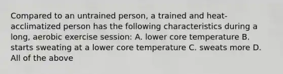 Compared to an untrained person, a trained and heat-acclimatized person has the following characteristics during a long, aerobic exercise session: A. lower core temperature B. starts sweating at a lower core temperature C. sweats more D. All of the above