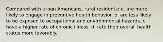 Compared with urban Americans, rural residents: a. are more likely to engage in preventive health behavior. b. are less likely to be exposed to occupational and environmental hazards. c. have a higher rate of chronic illness. d. rate their overall health status more favorably.