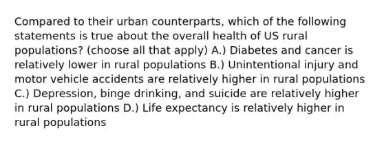 Compared to their urban counterparts, which of the following statements is true about the overall health of US rural populations? (choose all that apply) A.) Diabetes and cancer is relatively lower in rural populations B.) Unintentional injury and motor vehicle accidents are relatively higher in rural populations C.) Depression, binge drinking, and suicide are relatively higher in rural populations D.) Life expectancy is relatively higher in rural populations