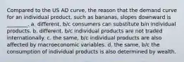 Compared to the US AD curve, the reason that the demand curve for an individual product, such as bananas, slopes downward is ________. a. different, b/c consumers can substitute b/n individual products. b. different, b/c individual products are not traded internationally. c. the​ same, b/c individual products are also affected by macroeconomic variables. d. the​ same, b/c the consumption of individual products is also determined by wealth.