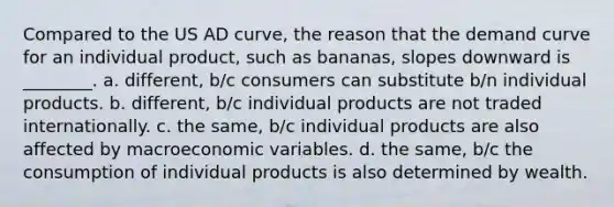 Compared to the US AD curve, the reason that the demand curve for an individual product, such as bananas, slopes downward is ________. a. different, b/c consumers can substitute b/n individual products. b. different, b/c individual products are not traded internationally. c. the​ same, b/c individual products are also affected by macroeconomic variables. d. the​ same, b/c the consumption of individual products is also determined by wealth.