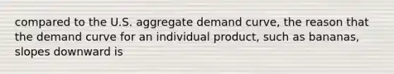 compared to the U.S. aggregate demand​ curve, the reason that the demand curve for an individual​ product, such as​ bananas, slopes downward is