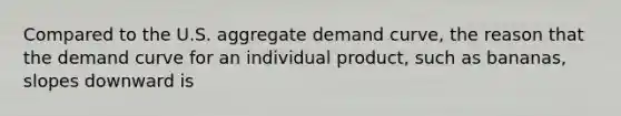 Compared to the U.S. aggregate demand​ curve, the reason that the demand curve for an individual​ product, such as​ bananas, slopes downward is