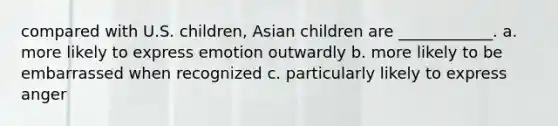 compared with U.S. children, Asian children are ____________. a. more likely to express emotion outwardly b. more likely to be embarrassed when recognized c. particularly likely to express anger