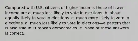 Compared with U.S. citizens of higher income, those of lower income are a. much less likely to vote in elections. b. about equally likely to vote in elections. c. much more likely to vote in elections. d. much less likely to vote in elections—a pattern that is also true in European democracies. e. None of these answers is correct.