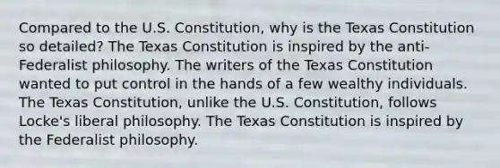 Compared to the U.S. Constitution, why is the Texas Constitution so detailed? The Texas Constitution is inspired by the anti-Federalist philosophy. The writers of the Texas Constitution wanted to put control in the hands of a few wealthy individuals. The Texas Constitution, unlike the U.S. Constitution, follows Locke's liberal philosophy. The Texas Constitution is inspired by the Federalist philosophy.