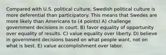 Compared with U.S. political culture, Swedish political culture is more deferential than participatory. This means that Swedes are more likely than Americans to (4 points) A) challenge government decisions in court. B) favor equality of opportunity over equality of results. C) value equality over liberty. D) believe in government decisions based on what people want, not on what is best. E) value accomplishment over labor.