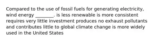 Compared to the use of fossil fuels for generating electricity, wind energy ________. is less renewable is more consistent requires very little investment produces no exhaust pollutants and contributes little to global climate change is more widely used in the United States