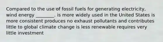 Compared to the use of fossil fuels for generating electricity, wind energy ________. is more widely used in the United States is more consistent produces no exhaust pollutants and contributes little to global climate change is less renewable requires very little investment