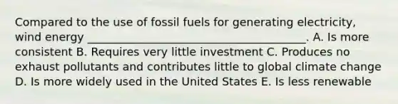 Compared to the use of fossil fuels for generating electricity, wind energy _______________________________________. A. Is more consistent B. Requires very little investment C. Produces no exhaust pollutants and contributes little to global climate change D. Is more widely used in the United States E. Is less renewable