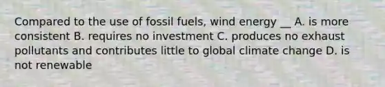 Compared to the use of fossil fuels, wind energy __ A. is more consistent B. requires no investment C. produces no exhaust pollutants and contributes little to global climate change D. is not renewable