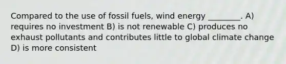 Compared to the use of fossil fuels, wind energy ________. A) requires no investment B) is not renewable C) produces no exhaust pollutants and contributes little to global climate change D) is more consistent