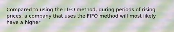 Compared to using the LIFO method, during periods of rising prices, a company that uses the FIFO method will most likely have a higher