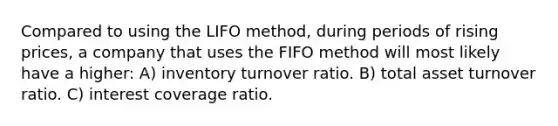 Compared to using the LIFO method, during periods of rising prices, a company that uses the FIFO method will most likely have a higher: A) inventory turnover ratio. B) total asset turnover ratio. C) interest coverage ratio.