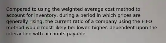 Compared to using the weighted average cost method to account for inventory, during a period in which prices are generally rising, the current ratio of a company using the FIFO method would most likely be: lower. higher. dependent upon the interaction with accounts payable.