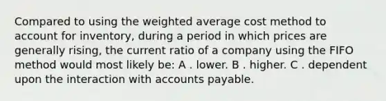 Compared to using the <a href='https://www.questionai.com/knowledge/koL1NUNNcJ-weighted-average' class='anchor-knowledge'>weighted average</a> cost method to account for inventory, during a period in which prices are generally rising, the current ratio of a company using the FIFO method would most likely be: A . lower. B . higher. C . dependent upon the interaction with <a href='https://www.questionai.com/knowledge/kWc3IVgYEK-accounts-payable' class='anchor-knowledge'>accounts payable</a>.