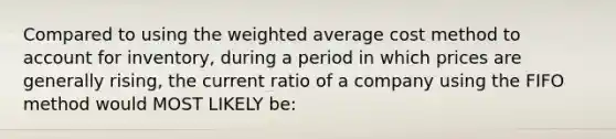 Compared to using the weighted average cost method to account for inventory, during a period in which prices are generally rising, the current ratio of a company using the FIFO method would MOST LIKELY be: