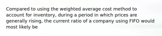 Compared to using the <a href='https://www.questionai.com/knowledge/koL1NUNNcJ-weighted-average' class='anchor-knowledge'>weighted average</a> cost method to account for inventory, during a period in which prices are generally rising, the current ratio of a company using FIFO would most likely be