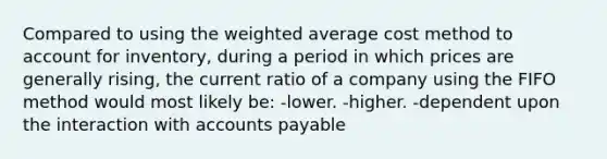 Compared to using the weighted average cost method to account for inventory, during a period in which prices are generally rising, the current ratio of a company using the FIFO method would most likely be: -lower. -higher. -dependent upon the interaction with accounts payable