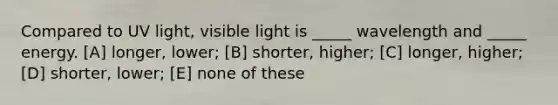 Compared to UV light, visible light is _____ wavelength and _____ energy. [A] longer, lower; [B] shorter, higher; [C] longer, higher; [D] shorter, lower; [E] none of these