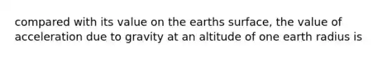 compared with its value on the earths surface, the value of acceleration due to gravity at an altitude of one earth radius is