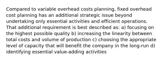 Compared to variable overhead costs planning, fixed overhead cost planning has an additional strategic issue beyond undertaking only essential activities and efficient operations. That additional requirement is best described as: a) focusing on the highest possible quality b) increasing the linearity between total costs and volume of production c) choosing the appropriate level of capacity that will benefit the company in the long-run d) identifying essential value-adding activities