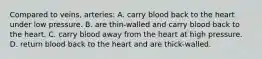 Compared to veins, arteries: A. carry blood back to the heart under low pressure. B. are thin-walled and carry blood back to the heart. C. carry blood away from the heart at high pressure. D. return blood back to the heart and are thick-walled.