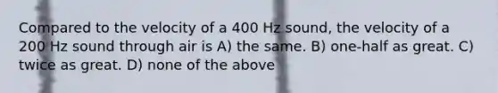 Compared to the velocity of a 400 Hz sound, the velocity of a 200 Hz sound through air is A) the same. B) one-half as great. C) twice as great. D) none of the above