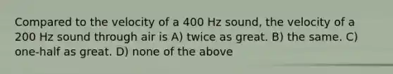 Compared to the velocity of a 400 Hz sound, the velocity of a 200 Hz sound through air is A) twice as great. B) the same. C) one-half as great. D) none of the above