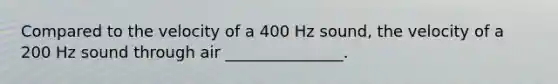 Compared to the velocity of a 400 Hz sound, the velocity of a 200 Hz sound through air _______________.