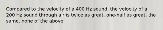 Compared to the velocity of a 400 Hz sound, the velocity of a 200 Hz sound through air is twice as great. one-half as great. the same. none of the above