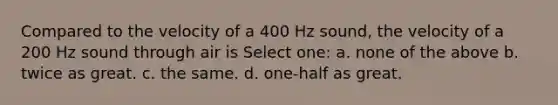 Compared to the velocity of a 400 Hz sound, the velocity of a 200 Hz sound through air is Select one: a. none of the above b. twice as great. c. the same. d. one-half as great.