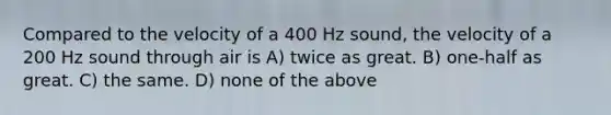 Compared to the velocity of a 400 Hz sound, the velocity of a 200 Hz sound through air is A) twice as great. B) one-half as great. C) the same. D) none of the above