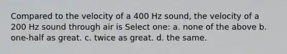 Compared to the velocity of a 400 Hz sound, the velocity of a 200 Hz sound through air is Select one: a. none of the above b. one-half as great. c. twice as great. d. the same.