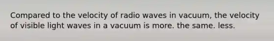 Compared to the velocity of radio waves in vacuum, the velocity of visible light waves in a vacuum is more. the same. less.