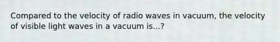 Compared to the velocity of radio waves in vacuum, the velocity of visible light waves in a vacuum is...?