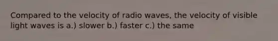 Compared to the velocity of radio waves, the velocity of visible light waves is a.) slower b.) faster c.) the same