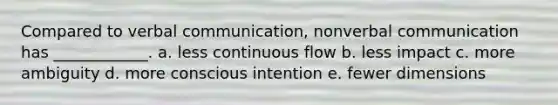 Compared to verbal communication, nonverbal communication has ____________. a. less continuous flow b. less impact c. more ambiguity d. more conscious intention e. fewer dimensions