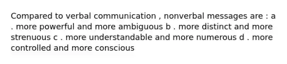 Compared to verbal communication , nonverbal messages are : a . more powerful and more ambiguous b . more distinct and more strenuous c . more understandable and more numerous d . more controlled and more conscious