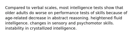 Compared to verbal scales, most intelligence tests show that older adults do worse on performance tests of skills because of age-related decrease in abstract reasoning. heightened fluid intelligence. changes in sensory and psychomotor skills. instability in crystallized intelligence.