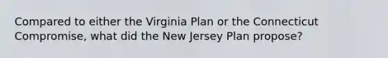 Compared to either the Virginia Plan or the Connecticut Compromise, what did the New Jersey Plan propose?