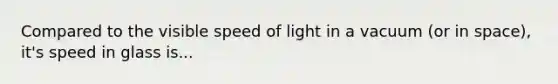 Compared to the visible speed of light in a vacuum (or in space), it's speed in glass is...