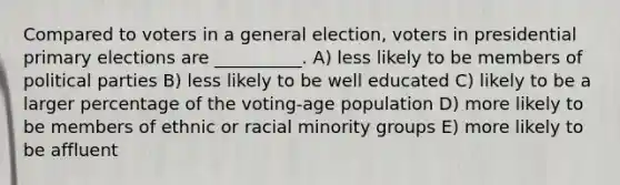 Compared to voters in a general election, voters in presidential primary elections are __________. A) less likely to be members of political parties B) less likely to be well educated C) likely to be a larger percentage of the voting-age population D) more likely to be members of ethnic or racial minority groups E) more likely to be affluent