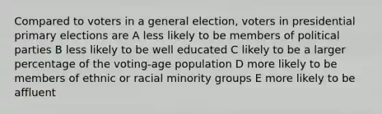 Compared to voters in a general election, voters in presidential primary elections are A less likely to be members of political parties B less likely to be well educated C likely to be a larger percentage of the voting-age population D more likely to be members of ethnic or racial minority groups E more likely to be affluent