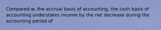 Compared w. the accrual basis of accounting, the cash basis of accounting understates income by the net decrease during the accounting period of