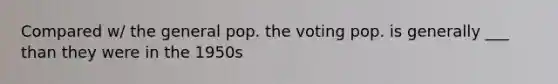 Compared w/ the general pop. the voting pop. is generally ___ than they were in the 1950s