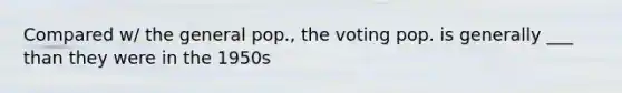 Compared w/ the general pop., the voting pop. is generally ___ than they were in the 1950s