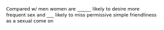 Compared w/ men women are ______ likely to desire more frequent sex and ___ likely to miss permissive simple friendliness as a sexual come on
